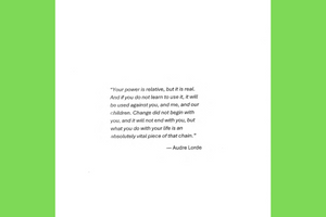 the text of an Audre Lorde quote: "Your power is relative, but it is real. And if you do not learn to use it, it will be used against you, and me, and our children. Change did not begin with you, and it will not end with you, but what you do with your life is an absolutely vital piece of that chain."